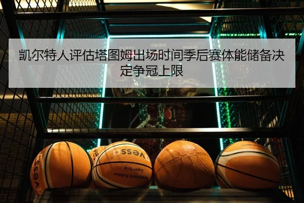 凯尔特人评估塔图姆出场时间季后赛体能储备决定争冠上限