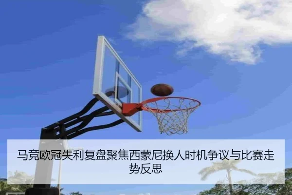 马竞欧冠失利复盘聚焦西蒙尼换人时机争议与比赛走势反思