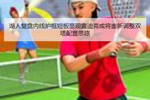 湖人复盘内线护框短板显现雷迪克或将重新调整双塔配置思路