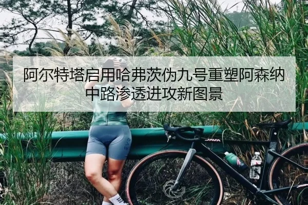 阿尔特塔启用哈弗茨伪九号重塑阿森纳中路渗透进攻新图景
